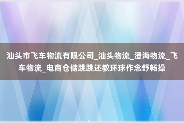 汕头市飞车物流有限公司_汕头物流_澄海物流_飞车物流_电商仓储跳跳还教环球作念舒畅操