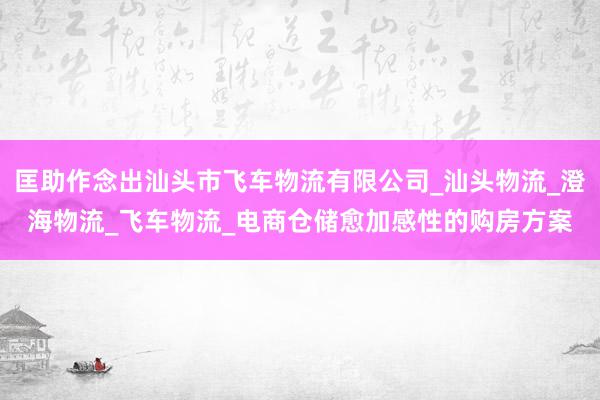匡助作念出汕头市飞车物流有限公司_汕头物流_澄海物流_飞车物流_电商仓储愈加感性的购房方案