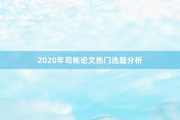 2020年司帐论文热门选题分析