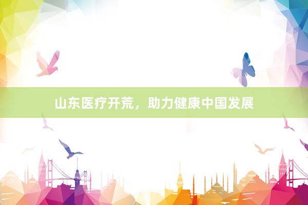 山东医疗开荒，助力健康中国发展